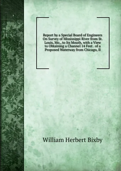 Обложка книги Report by a Special Board of Engineers On Survey of Mississippi River from St. Louis, Mo., to Its Mouth, with a View to Obtaining a Channel 14 Feet . of a Proposed Waterway from Chicago, Il, William Herbert Bixby