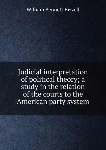 Обложка книги Judicial interpretation of political theory; a study in the relation of the courts to the American party system, William Bennett Bizzell