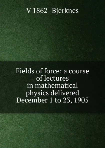 Обложка книги Fields of force: a course of lectures in mathematical physics delivered December 1 to 23, 1905, V 1862- Bjerknes