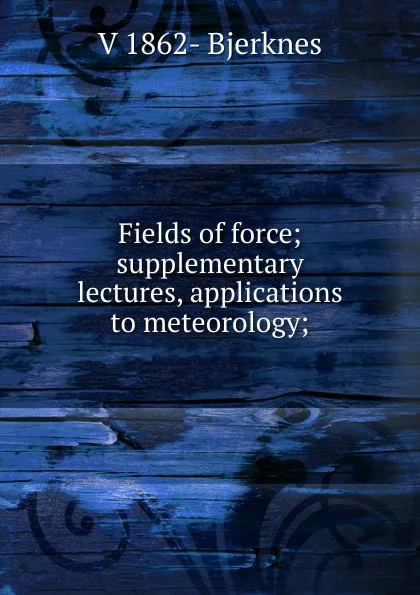 Обложка книги Fields of force; supplementary lectures, applications to meteorology;, V 1862- Bjerknes