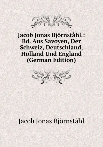 Обложка книги Jacob Jonas Bjornstahl.: Bd. Aus Savoyen, Der Schweiz, Deutschland, Holland Und England (German Edition), Jacob Jonas Björnståhl