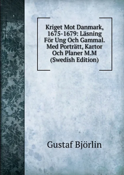 Обложка книги Kriget Mot Danmark, 1675-1679: Lasning For Ung Och Gammal. Med Portratt, Kartor Och Planer M.M (Swedish Edition), Gustaf Björlin