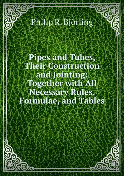 Обложка книги Pipes and Tubes, Their Construction and Jointing: Together with All Necessary Rules, Formulae, and Tables, Philip R. Björling