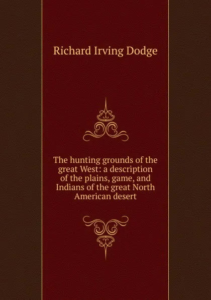 Обложка книги The hunting grounds of the great West: a description of the plains, game, and Indians of the great North American desert, Richard Irving Dodge