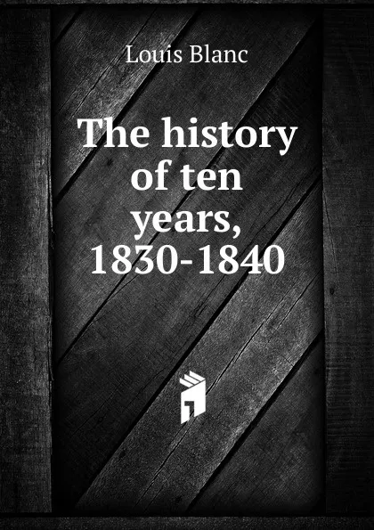 Обложка книги The history of ten years, 1830-1840, Louis Blanc