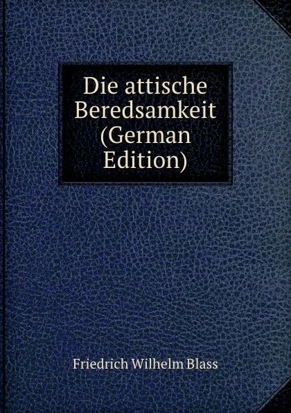 Обложка книги Die attische Beredsamkeit (German Edition), Friedrich Wilhelm Blass