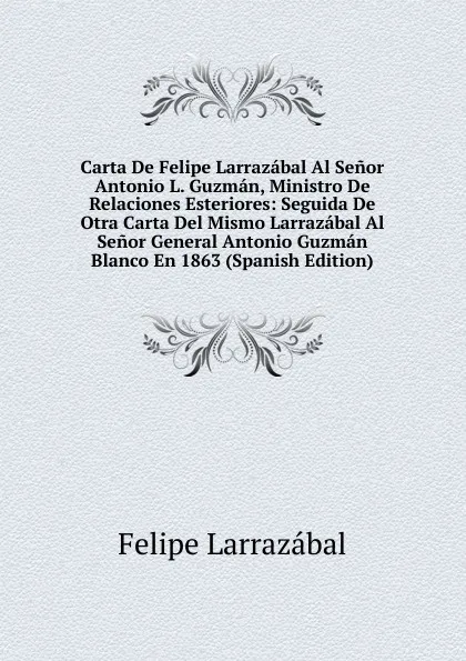 Обложка книги Carta De Felipe Larrazabal Al Senor Antonio L. Guzman, Ministro De Relaciones Esteriores: Seguida De Otra Carta Del Mismo Larrazabal Al Senor General Antonio Guzman Blanco En 1863 (Spanish Edition), Felipe Larrazábal