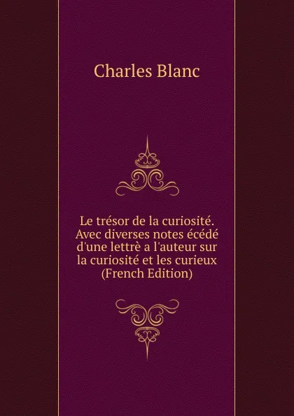 Обложка книги Le tresor de la curiosite. Avec diverses notes ecede d.une lettre a l.auteur sur la curiosite et les curieux (French Edition), Charles Blanc