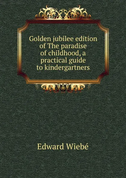 Обложка книги Golden jubilee edition of The paradise of childhood, a practical guide to kindergartners, Edward Wiebé