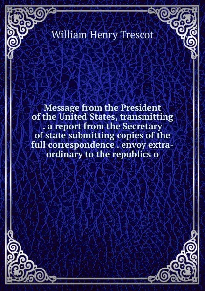 Обложка книги Message from the President of the United States, transmitting . a report from the Secretary of state submitting copies of the full correspondence . envoy extra-ordinary to the republics o, William Henry Trescot