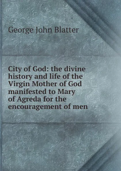 Обложка книги City of God: the divine history and life of the Virgin Mother of God manifested to Mary of Agreda for the encouragement of men, George John Blatter