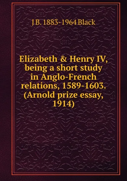 Обложка книги Elizabeth . Henry IV, being a short study in Anglo-French relations, 1589-1603. (Arnold prize essay, 1914), J B. 1883-1964 Black