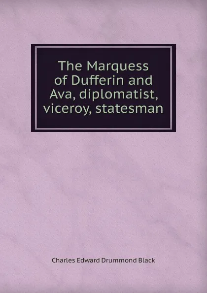 Обложка книги The Marquess of Dufferin and Ava, diplomatist, viceroy, statesman, Charles Edward Drummond Black
