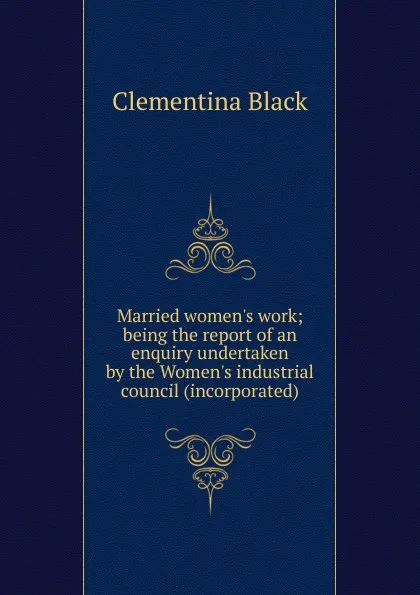 Обложка книги Married women.s work; being the report of an enquiry undertaken by the Women.s industrial council (incorporated), Clementina Black