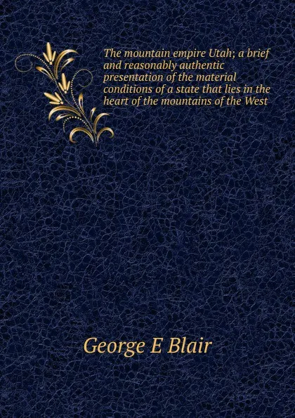 Обложка книги The mountain empire Utah; a brief and reasonably authentic presentation of the material conditions of a state that lies in the heart of the mountains of the West, George E Blair