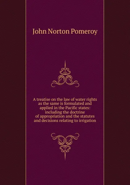 Обложка книги A treatise on the law of water rights as the same is formulated and applied in the Pacific states: including the doctrine of appropriation and the statutes and decisions relating to irrigation, John Norton Pomeroy