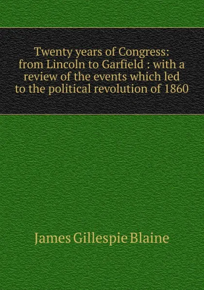 Обложка книги Twenty years of Congress: from Lincoln to Garfield : with a review of the events which led to the political revolution of 1860, James Gillespie Blaine