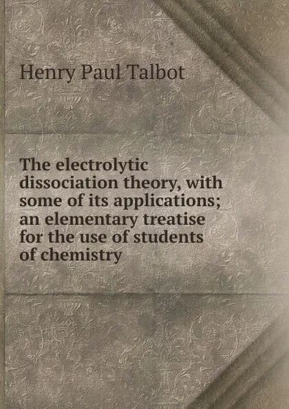 Обложка книги The electrolytic dissociation theory, with some of its applications; an elementary treatise for the use of students of chemistry, Henry Paul Talbot