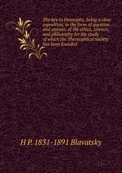 Обложка книги The key to theosophy, being a clear exposition, in the form of question and answer, of the ethics, science, and philosophy for the study of which the Theosophical society has been founded, H. P. Blavatsky