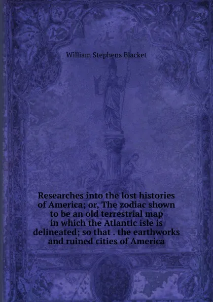 Обложка книги Researches into the lost histories of America; or, The zodiac shown to be an old terrestrial map in which the Atlantic isle is delineated; so that . the earthworks and ruined cities of America, William Stephens Blacket