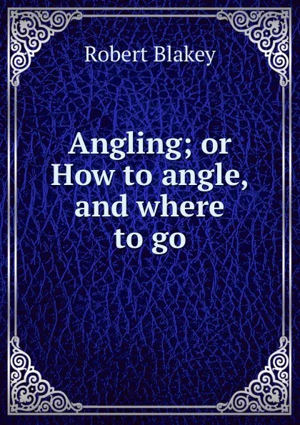 Обложка книги Angling; or How to angle, and where to go, Robert Blakey