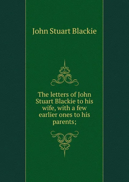 Обложка книги The letters of John Stuart Blackie to his wife, with a few earlier ones to his parents;, John Stuart Blackie