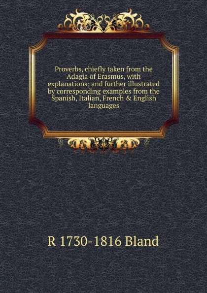 Обложка книги Proverbs, chiefly taken from the Adagia of Erasmus, with explanations; and further illustrated by corresponding examples from the Spanish, Italian, French . English languages, R 1730-1816 Bland