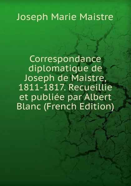 Обложка книги Correspondance diplomatique de Joseph de Maistre, 1811-1817. Recueillie et publiee par Albert Blanc (French Edition), Joseph Marie Maistre