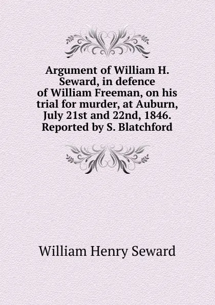 Обложка книги Argument of William H. Seward, in defence of William Freeman, on his trial for murder, at Auburn, July 21st and 22nd, 1846. Reported by S. Blatchford, William Henry Seward