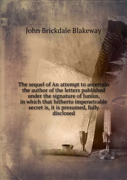 Обложка книги The sequel of An attempt to ascertain the author of the letters published under the signature of Junius, in which that hitherto impenetrable secret is, it is presumed, fully disclosed, John Brickdale Blakeway