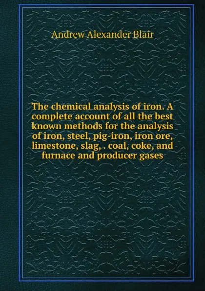 Обложка книги The chemical analysis of iron. A complete account of all the best known methods for the analysis of iron, steel, pig-iron, iron ore, limestone, slag, . coal, coke, and furnace and producer gases, Andrew Alexander Blair