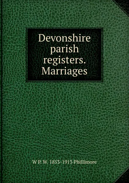 Обложка книги Devonshire parish registers. Marriages, W P. W. 1853-1913 Phillimore