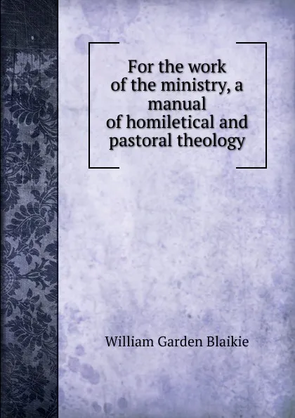 Обложка книги For the work of the ministry, a manual of homiletical and pastoral theology, William Garden Blaikie