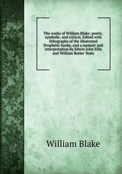 Обложка книги The works of William Blake; poetic, symbolic, and critical. Edited with lithographs of the illustrated Prophetic books, and a memoir and interpretation by Edwin John Ellis and William Butler Yeats, William Blake