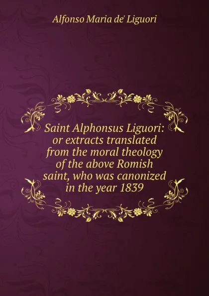 Обложка книги Saint Alphonsus Liguori: or extracts translated from the moral theology of the above Romish saint, who was canonized in the year 1839, Alfonso Maria de Liguori