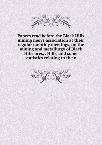 Обложка книги Papers read before the Black Hills mining men.s association at their regular monthly meetings, on the mining and metallurgy of Black Hills ores, . Hills, and some statistics relating to the o, 