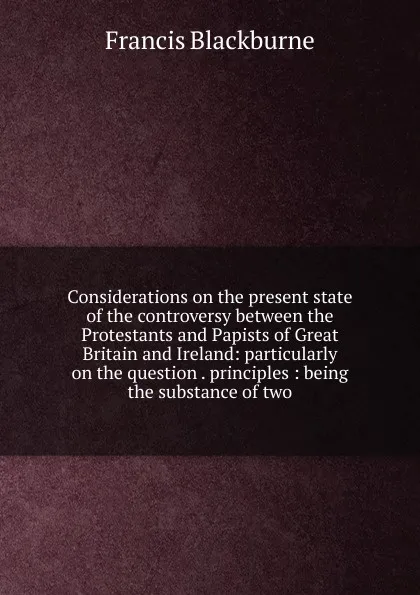 Обложка книги Considerations on the present state of the controversy between the Protestants and Papists of Great Britain and Ireland: particularly on the question . principles : being the substance of two, Francis Blackburne