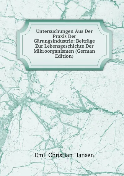 Обложка книги Untersuchungen Aus Der Praxis Der Garungsindustrie: Beitrage Zur Lebensgeschichte Der Mikroorganismen (German Edition), Emil Christian Hansen