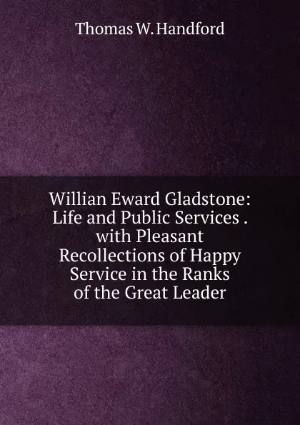 Обложка книги Willian Eward Gladstone: Life and Public Services . with Pleasant Recollections of Happy Service in the Ranks of the Great Leader, Thomas W. Handford