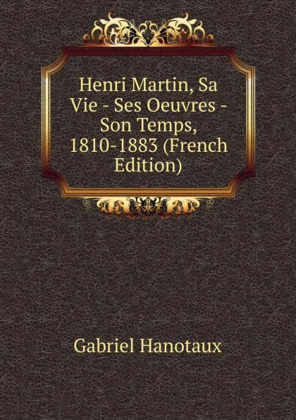 Обложка книги Henri Martin, Sa Vie - Ses Oeuvres - Son Temps, 1810-1883 (French Edition), Gabriel Hanotaux