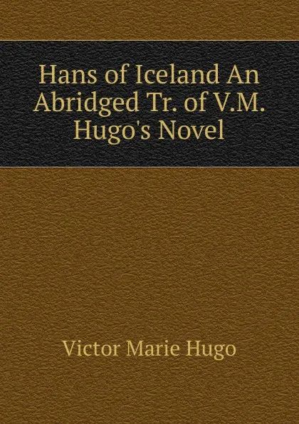 Обложка книги Hans of Iceland An Abridged Tr. of V.M. Hugo.s Novel, Victor Marie Hugo