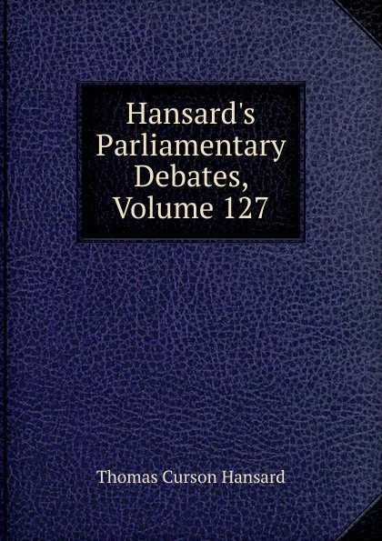 Обложка книги Hansard.s Parliamentary Debates, Volume 127, Thomas Curson Hansard