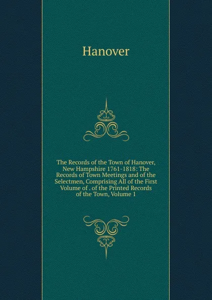 Обложка книги The Records of the Town of Hanover, New Hampshire 1761-1818: The Records of Town Meetings and of the Selectmen, Comprising All of the First Volume of . of the Printed Records of the Town, Volume 1, Hanover