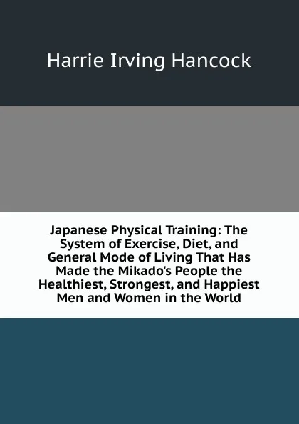 Обложка книги Japanese Physical Training: The System of Exercise, Diet, and General Mode of Living That Has Made the Mikado.s People the Healthiest, Strongest, and Happiest Men and Women in the World, Harrie Irving Hancock