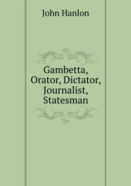 Обложка книги Gambetta, Orator, Dictator, Journalist, Statesman, John Hanlon