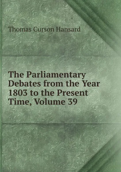 Обложка книги The Parliamentary Debates from the Year 1803 to the Present Time, Volume 39, Thomas Curson Hansard