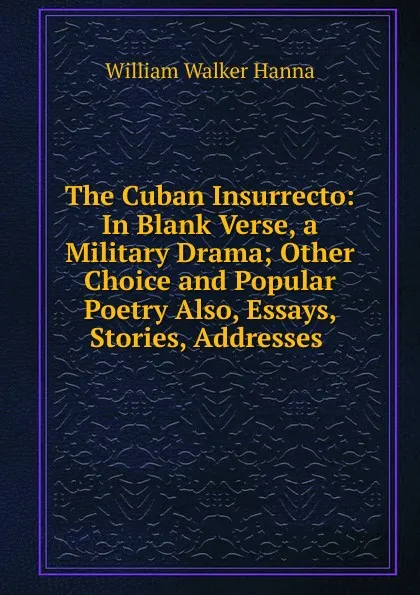 Обложка книги The Cuban Insurrecto: In Blank Verse, a Military Drama; Other Choice and Popular Poetry Also, Essays, Stories, Addresses ., William Walker Hanna