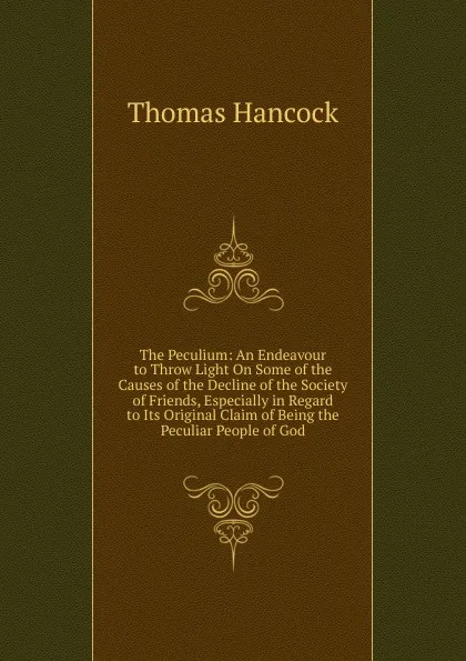 Обложка книги The Peculium: An Endeavour to Throw Light On Some of the Causes of the Decline of the Society of Friends, Especially in Regard to Its Original Claim of Being the Peculiar People of God, Thomas Hancock