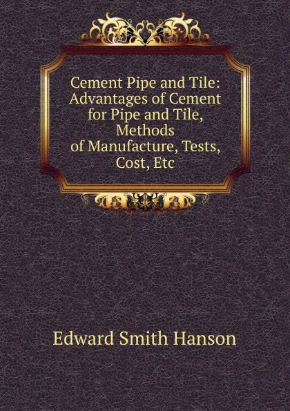 Обложка книги Cement Pipe and Tile: Advantages of Cement for Pipe and Tile, Methods of Manufacture, Tests, Cost, Etc, Edward Smith Hanson