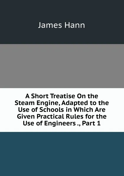 Обложка книги A Short Treatise On the Steam Engine, Adapted to the Use of Schools in Which Are Given Practical Rules for the Use of Engineers ., Part 1, James Hann